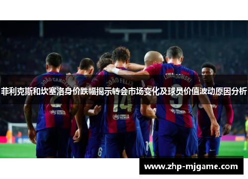 菲利克斯和坎塞洛身价跌幅揭示转会市场变化及球员价值波动原因分析