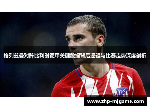 格列兹曼对阵比利时德甲关键数据背后逻辑与比赛走势深度剖析