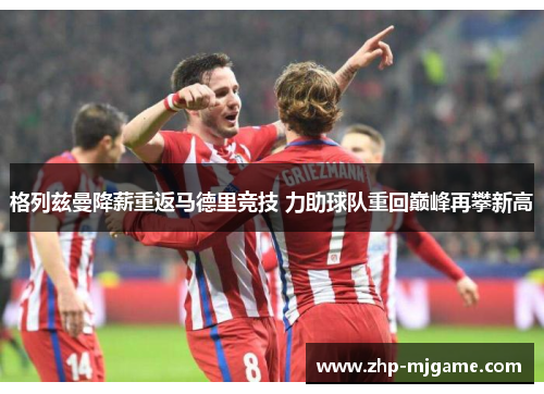 格列兹曼降薪重返马德里竞技 力助球队重回巅峰再攀新高