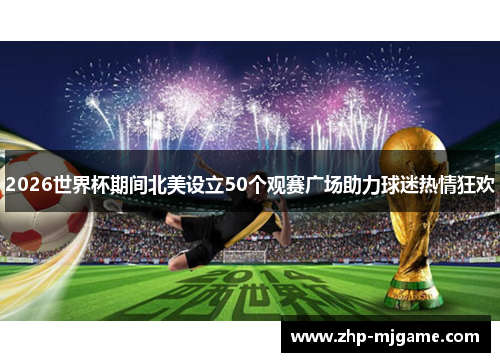 2026世界杯期间北美设立50个观赛广场助力球迷热情狂欢