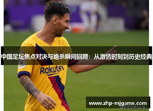 中国足坛焦点对决与绝杀瞬间回顾：从激情时刻到历史经典